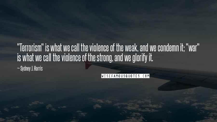 Sydney J. Harris Quotes: "Terrorism" is what we call the violence of the weak, and we condemn it; "war" is what we call the violence of the strong, and we glorify it.