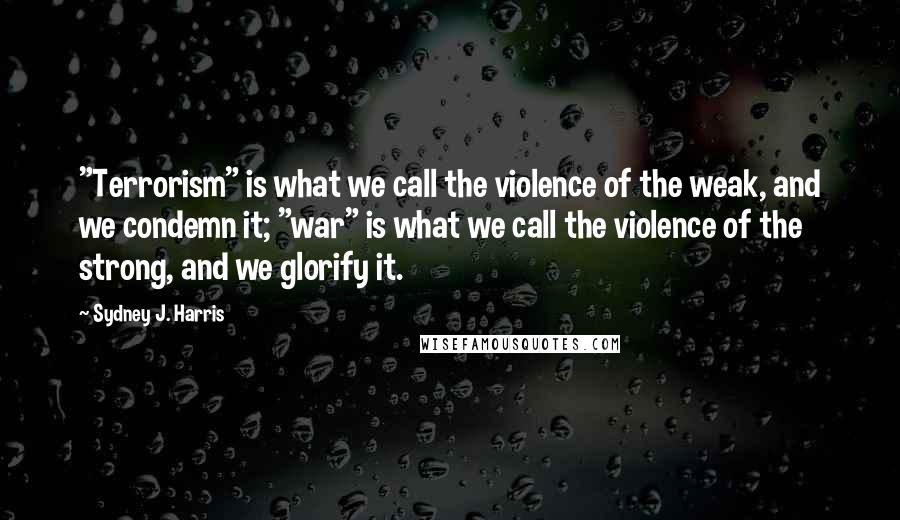 Sydney J. Harris Quotes: "Terrorism" is what we call the violence of the weak, and we condemn it; "war" is what we call the violence of the strong, and we glorify it.