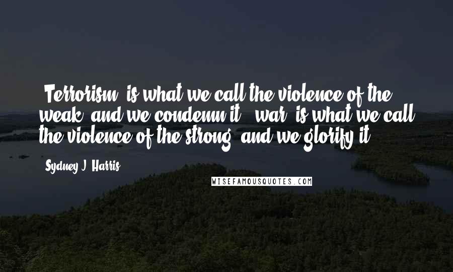Sydney J. Harris Quotes: "Terrorism" is what we call the violence of the weak, and we condemn it; "war" is what we call the violence of the strong, and we glorify it.