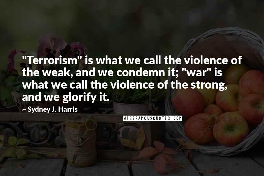 Sydney J. Harris Quotes: "Terrorism" is what we call the violence of the weak, and we condemn it; "war" is what we call the violence of the strong, and we glorify it.