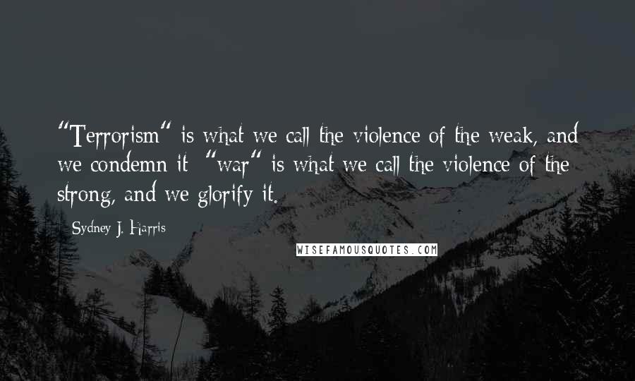 Sydney J. Harris Quotes: "Terrorism" is what we call the violence of the weak, and we condemn it; "war" is what we call the violence of the strong, and we glorify it.