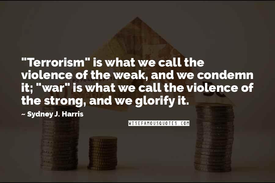 Sydney J. Harris Quotes: "Terrorism" is what we call the violence of the weak, and we condemn it; "war" is what we call the violence of the strong, and we glorify it.
