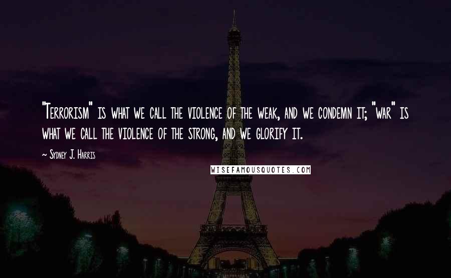 Sydney J. Harris Quotes: "Terrorism" is what we call the violence of the weak, and we condemn it; "war" is what we call the violence of the strong, and we glorify it.