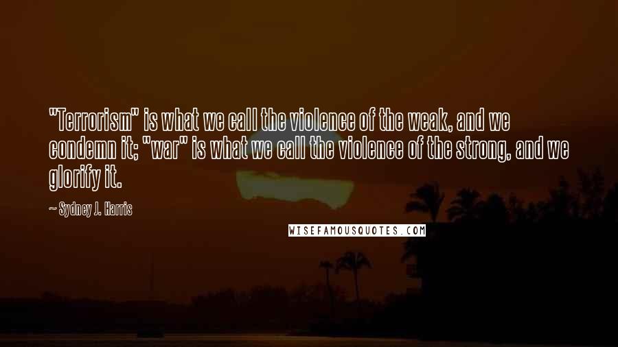 Sydney J. Harris Quotes: "Terrorism" is what we call the violence of the weak, and we condemn it; "war" is what we call the violence of the strong, and we glorify it.