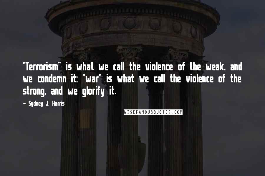 Sydney J. Harris Quotes: "Terrorism" is what we call the violence of the weak, and we condemn it; "war" is what we call the violence of the strong, and we glorify it.