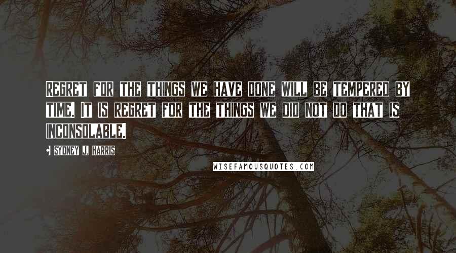 Sydney J. Harris Quotes: Regret for the things we have done will be tempered by time. It is regret for the things we did not do that is inconsolable.