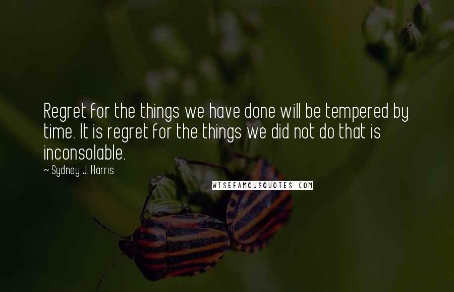 Sydney J. Harris Quotes: Regret for the things we have done will be tempered by time. It is regret for the things we did not do that is inconsolable.