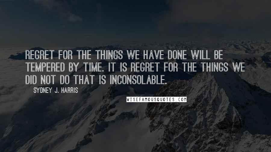 Sydney J. Harris Quotes: Regret for the things we have done will be tempered by time. It is regret for the things we did not do that is inconsolable.