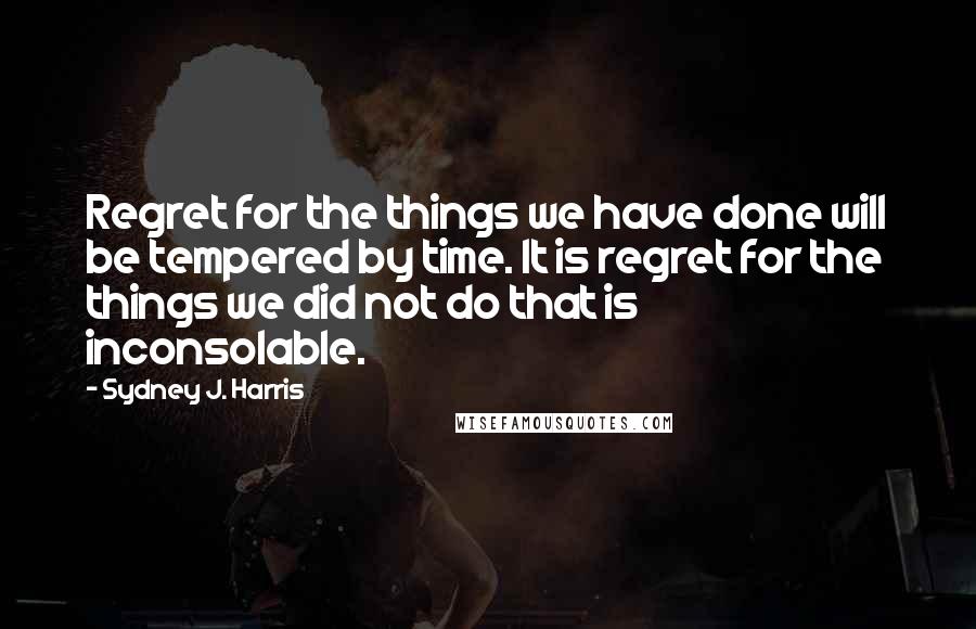 Sydney J. Harris Quotes: Regret for the things we have done will be tempered by time. It is regret for the things we did not do that is inconsolable.