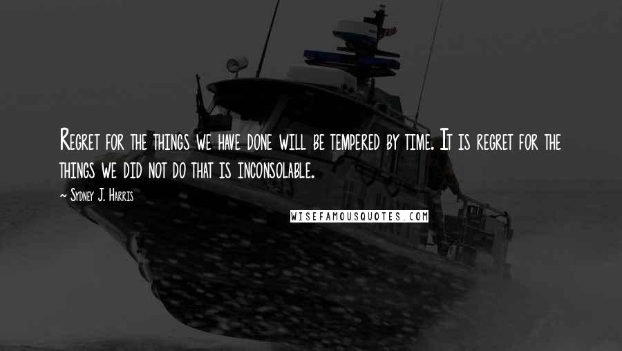 Sydney J. Harris Quotes: Regret for the things we have done will be tempered by time. It is regret for the things we did not do that is inconsolable.