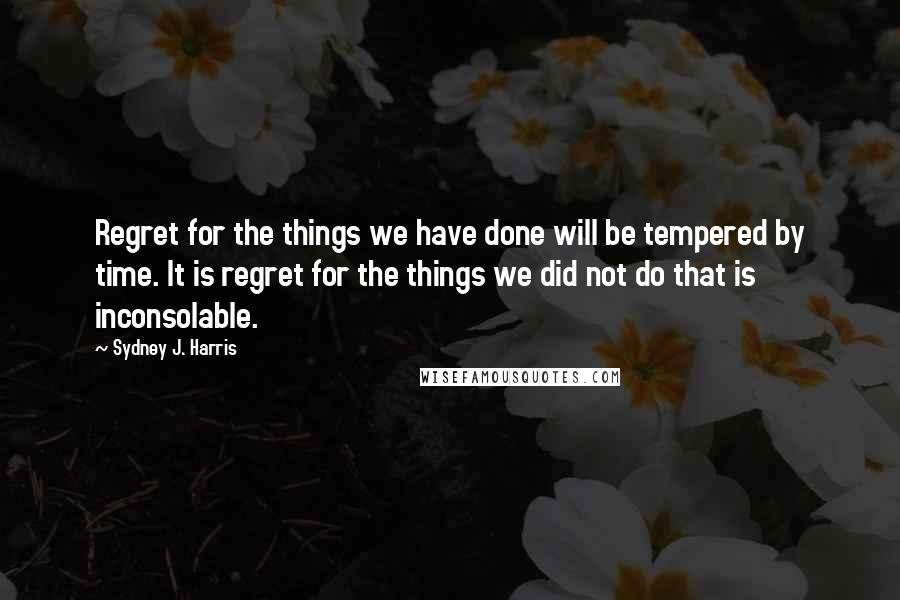 Sydney J. Harris Quotes: Regret for the things we have done will be tempered by time. It is regret for the things we did not do that is inconsolable.