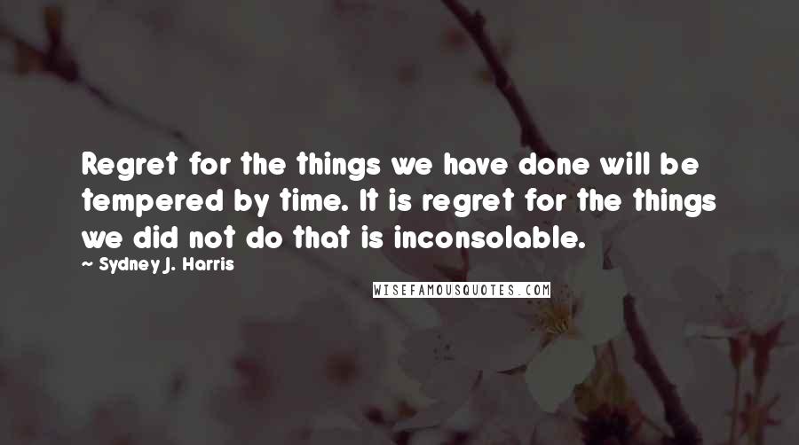 Sydney J. Harris Quotes: Regret for the things we have done will be tempered by time. It is regret for the things we did not do that is inconsolable.