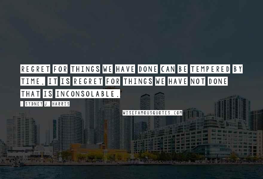 Sydney J. Harris Quotes: Regret for things we have done can be tempered by time, it is regret for things we have not done that is inconsolable.