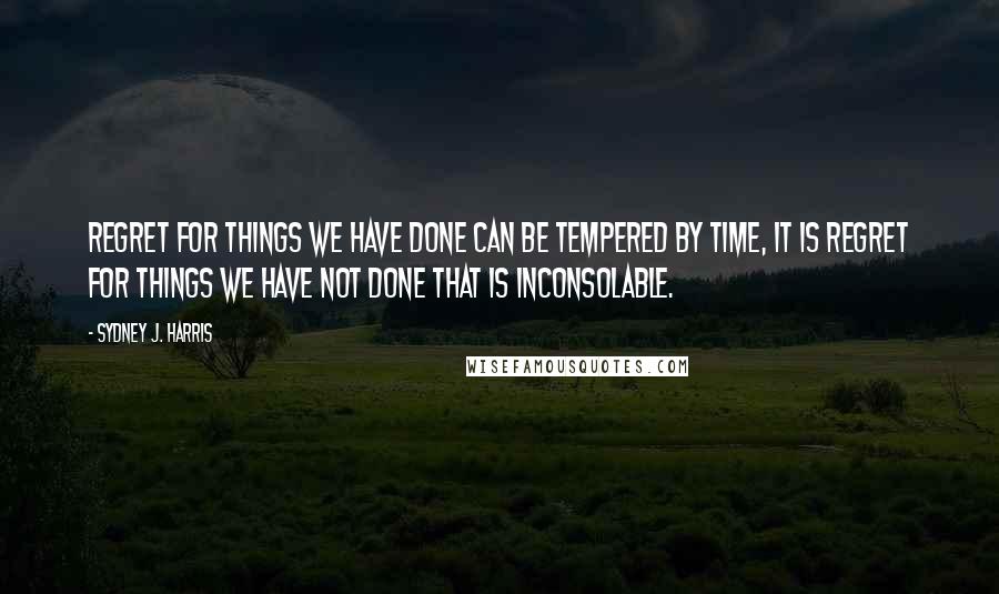 Sydney J. Harris Quotes: Regret for things we have done can be tempered by time, it is regret for things we have not done that is inconsolable.