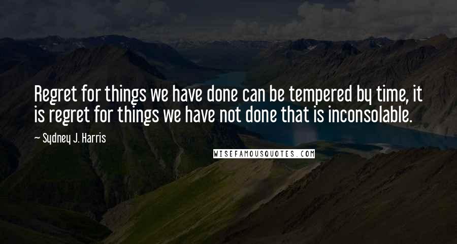 Sydney J. Harris Quotes: Regret for things we have done can be tempered by time, it is regret for things we have not done that is inconsolable.