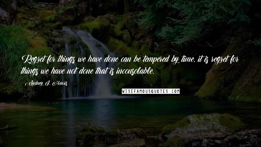 Sydney J. Harris Quotes: Regret for things we have done can be tempered by time, it is regret for things we have not done that is inconsolable.