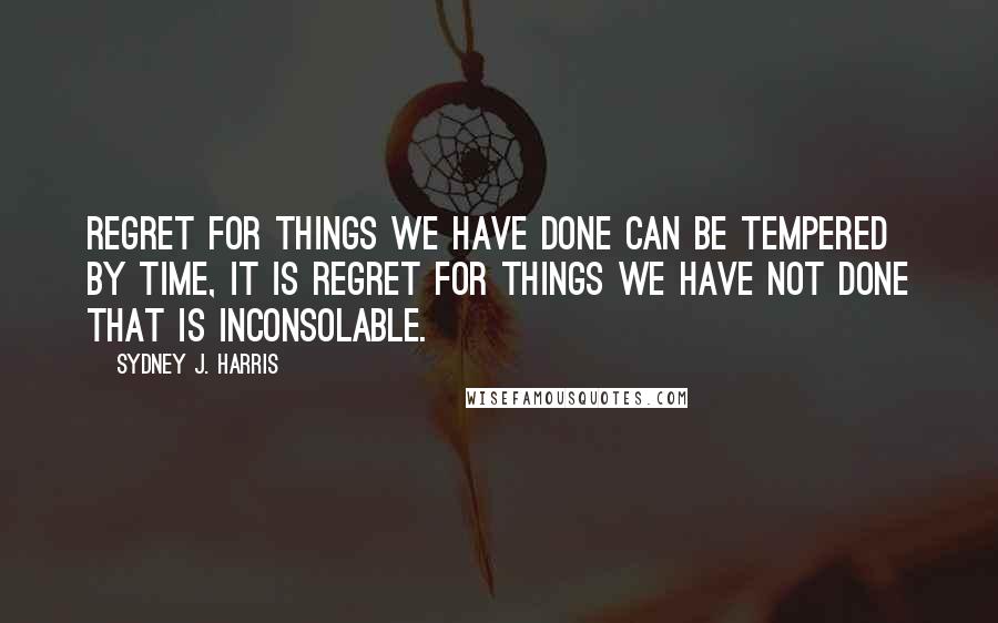 Sydney J. Harris Quotes: Regret for things we have done can be tempered by time, it is regret for things we have not done that is inconsolable.