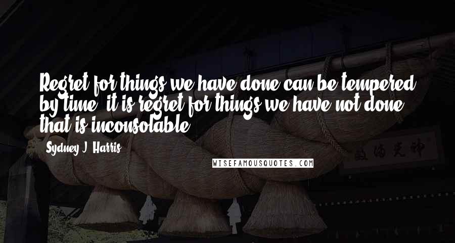 Sydney J. Harris Quotes: Regret for things we have done can be tempered by time, it is regret for things we have not done that is inconsolable.