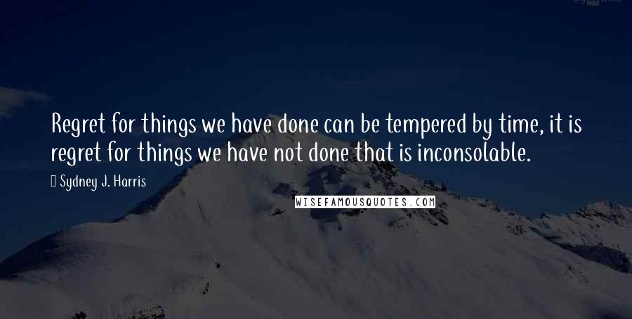 Sydney J. Harris Quotes: Regret for things we have done can be tempered by time, it is regret for things we have not done that is inconsolable.