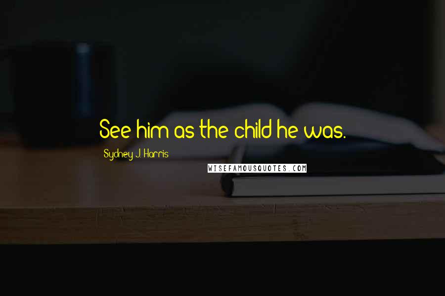 Sydney J. Harris Quotes: See him as the child he was.