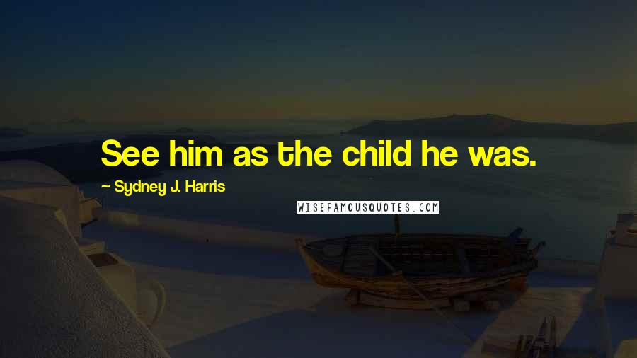 Sydney J. Harris Quotes: See him as the child he was.