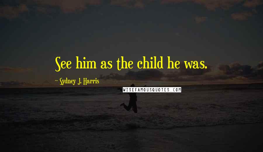 Sydney J. Harris Quotes: See him as the child he was.