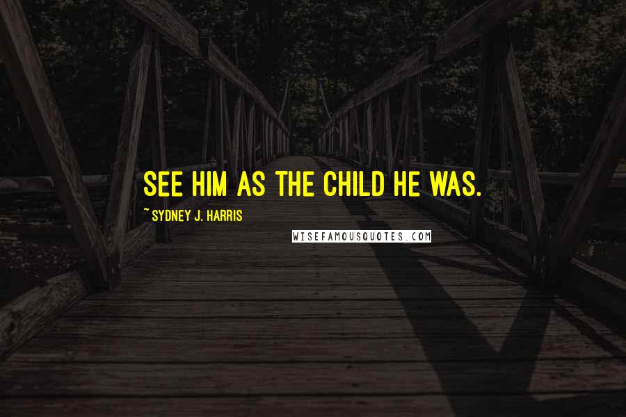 Sydney J. Harris Quotes: See him as the child he was.