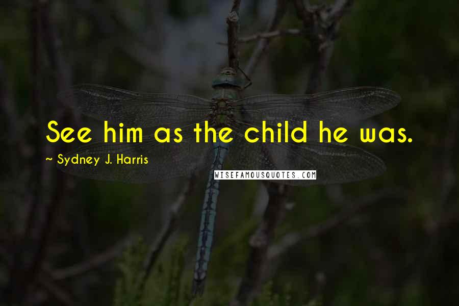 Sydney J. Harris Quotes: See him as the child he was.