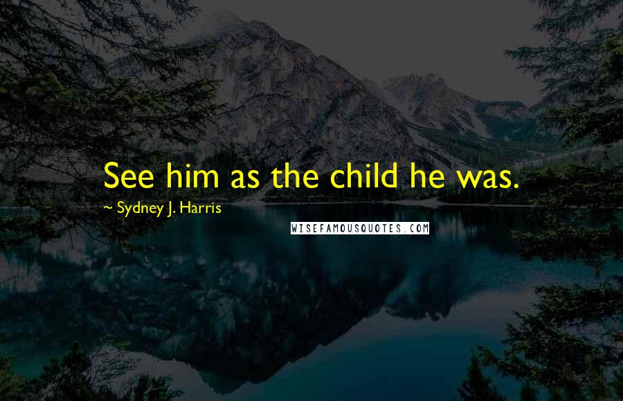 Sydney J. Harris Quotes: See him as the child he was.