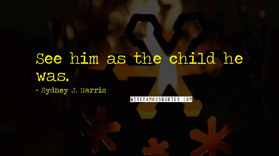 Sydney J. Harris Quotes: See him as the child he was.