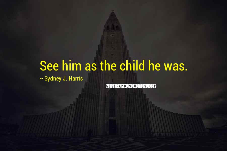 Sydney J. Harris Quotes: See him as the child he was.