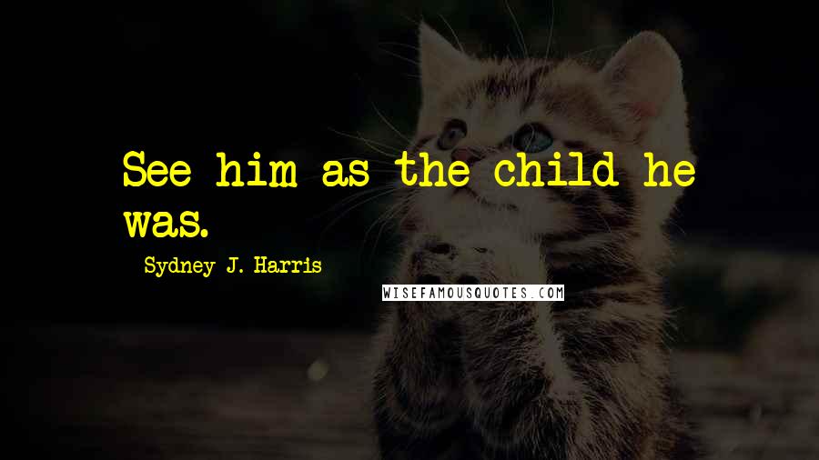 Sydney J. Harris Quotes: See him as the child he was.