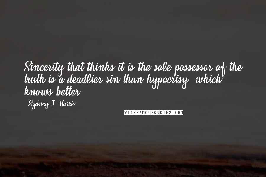 Sydney J. Harris Quotes: Sincerity that thinks it is the sole possessor of the truth is a deadlier sin than hypocrisy, which knows better.