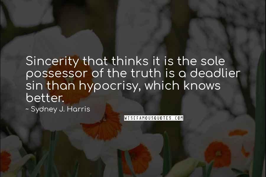 Sydney J. Harris Quotes: Sincerity that thinks it is the sole possessor of the truth is a deadlier sin than hypocrisy, which knows better.