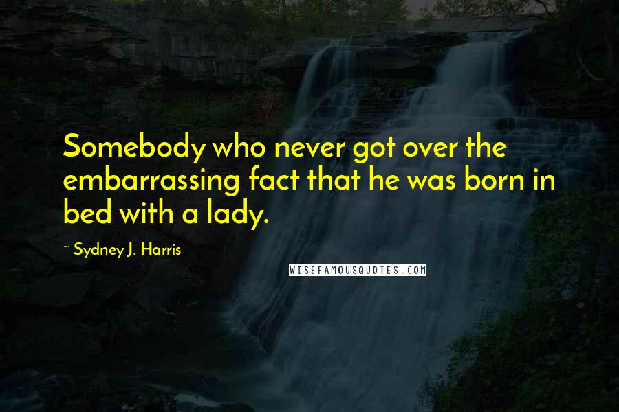 Sydney J. Harris Quotes: Somebody who never got over the embarrassing fact that he was born in bed with a lady.