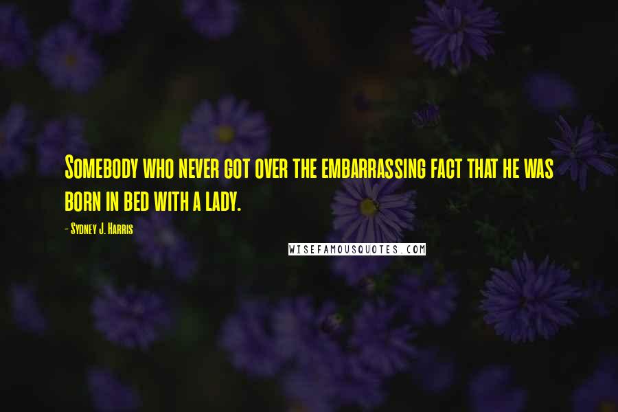 Sydney J. Harris Quotes: Somebody who never got over the embarrassing fact that he was born in bed with a lady.