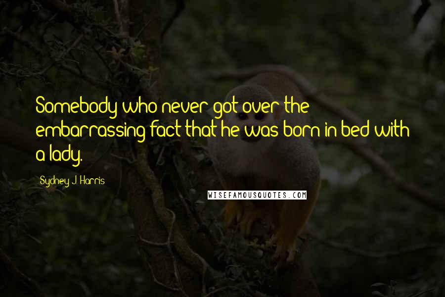 Sydney J. Harris Quotes: Somebody who never got over the embarrassing fact that he was born in bed with a lady.