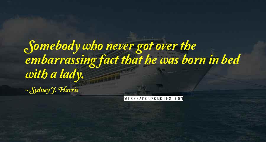 Sydney J. Harris Quotes: Somebody who never got over the embarrassing fact that he was born in bed with a lady.