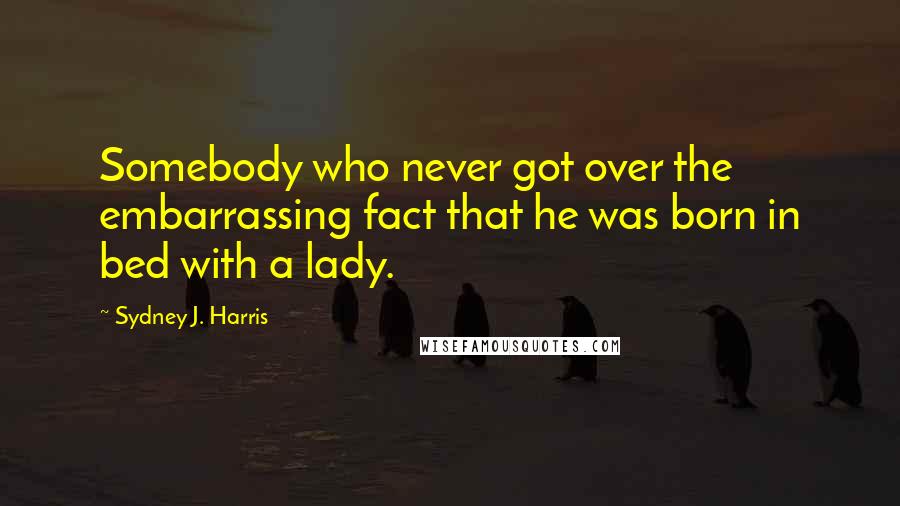 Sydney J. Harris Quotes: Somebody who never got over the embarrassing fact that he was born in bed with a lady.