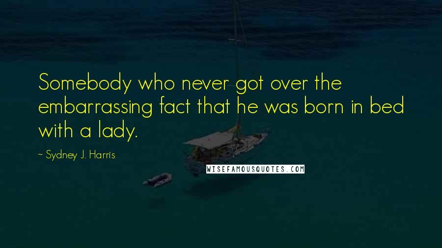 Sydney J. Harris Quotes: Somebody who never got over the embarrassing fact that he was born in bed with a lady.