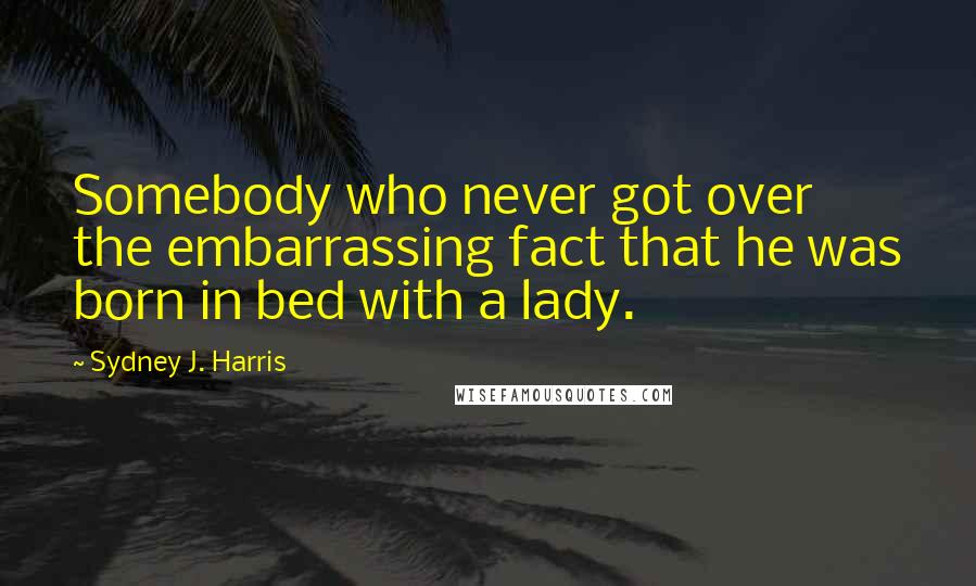 Sydney J. Harris Quotes: Somebody who never got over the embarrassing fact that he was born in bed with a lady.