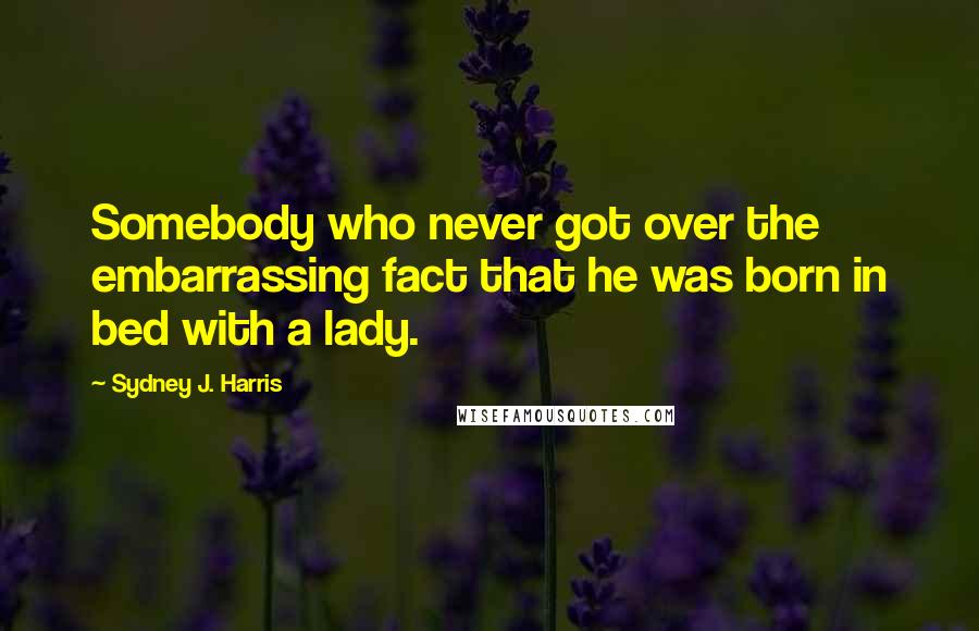 Sydney J. Harris Quotes: Somebody who never got over the embarrassing fact that he was born in bed with a lady.