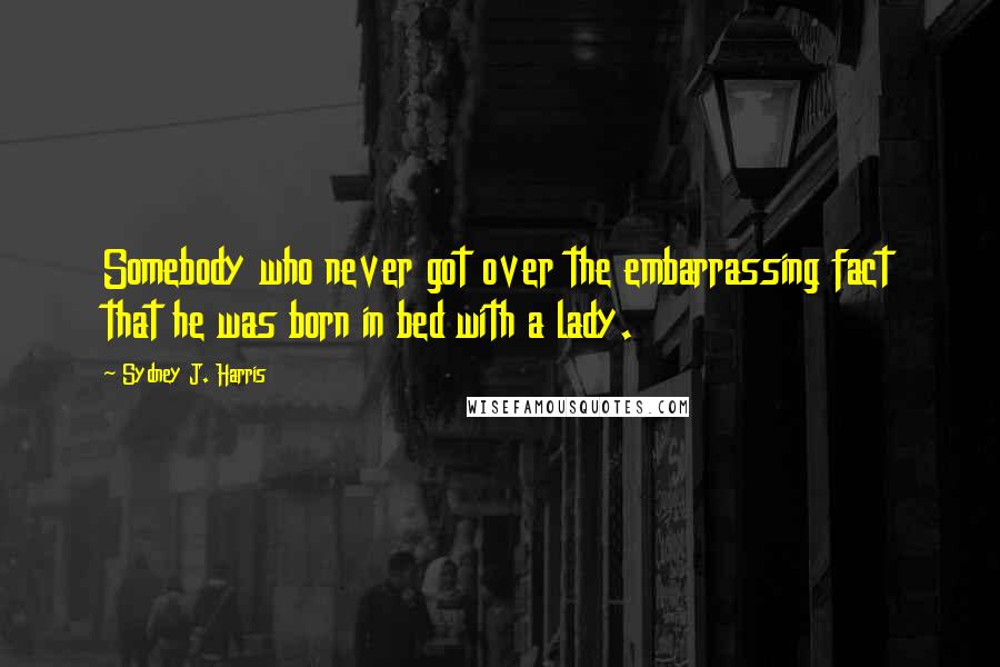 Sydney J. Harris Quotes: Somebody who never got over the embarrassing fact that he was born in bed with a lady.