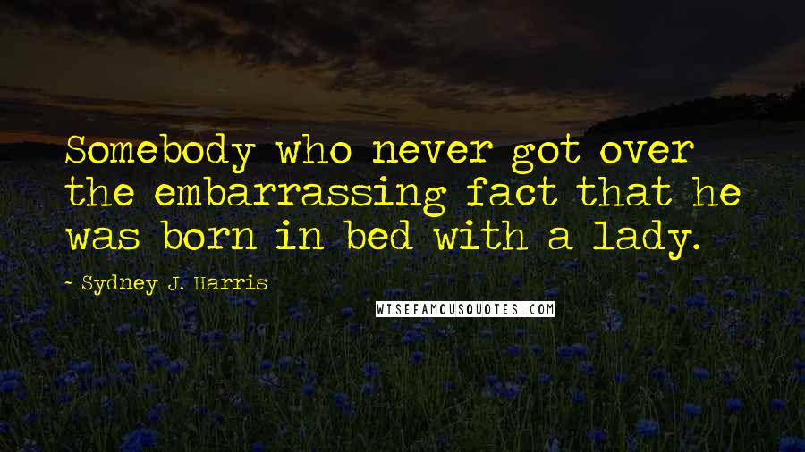 Sydney J. Harris Quotes: Somebody who never got over the embarrassing fact that he was born in bed with a lady.