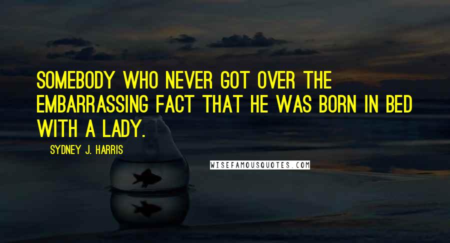 Sydney J. Harris Quotes: Somebody who never got over the embarrassing fact that he was born in bed with a lady.