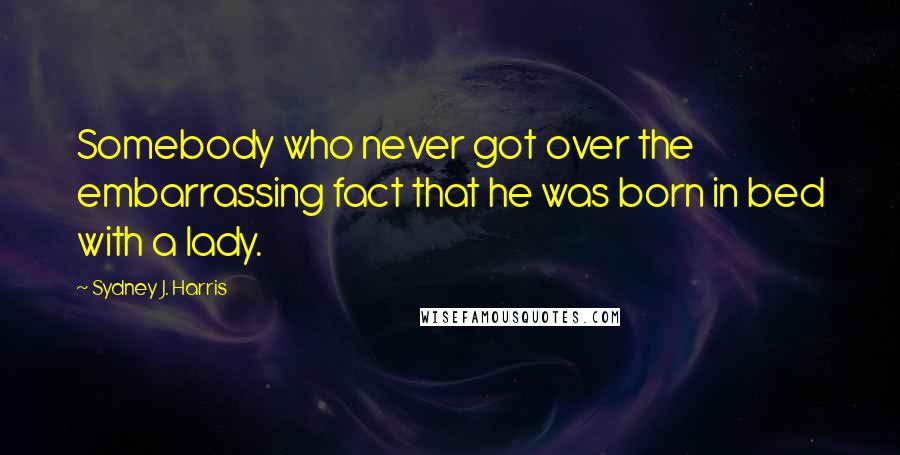 Sydney J. Harris Quotes: Somebody who never got over the embarrassing fact that he was born in bed with a lady.