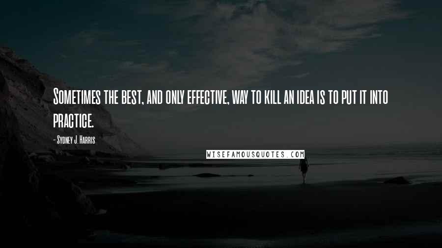 Sydney J. Harris Quotes: Sometimes the best, and only effective, way to kill an idea is to put it into practice.