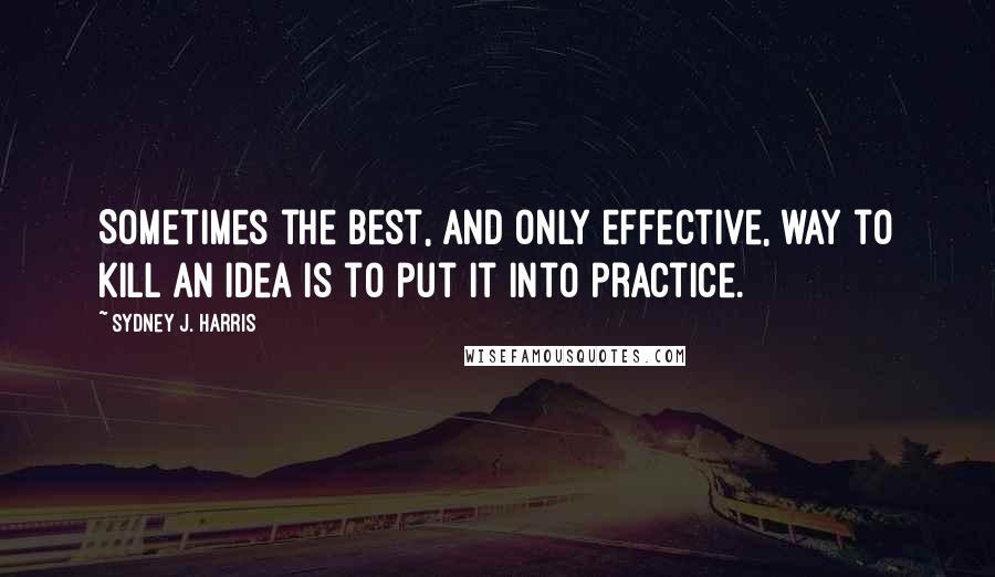 Sydney J. Harris Quotes: Sometimes the best, and only effective, way to kill an idea is to put it into practice.