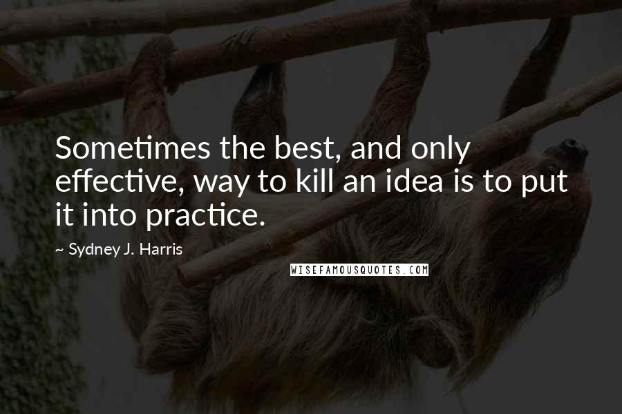 Sydney J. Harris Quotes: Sometimes the best, and only effective, way to kill an idea is to put it into practice.