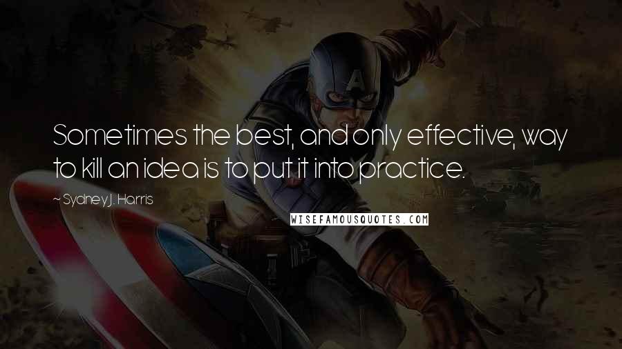 Sydney J. Harris Quotes: Sometimes the best, and only effective, way to kill an idea is to put it into practice.